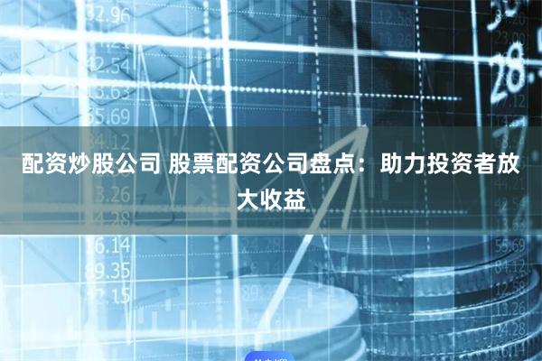 配资炒股公司 股票配资公司盘点：助力投资者放大收益