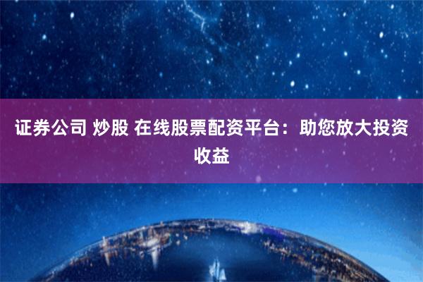 证券公司 炒股 在线股票配资平台：助您放大投资收益