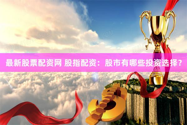 最新股票配资网 股指配资：股市有哪些投资选择？